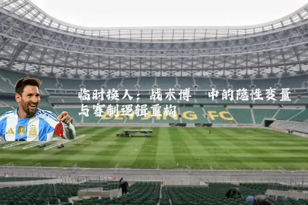临时换人：战术博弈中的隐性变量与赛制逻辑重构